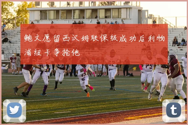 鲍文愿留西汉姆联保级成功后利物浦纽卡争抢他