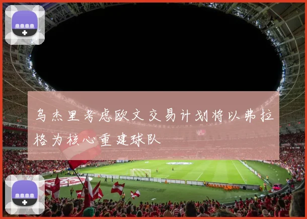 乌杰里考虑欧文交易计划将以弗拉格为核心重建球队