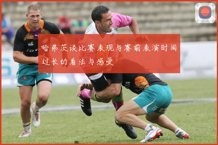 哈弗茨谈比赛表现与赛前表演时间过长的看法与感受