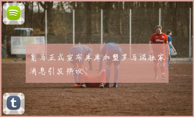 皇马正式宣布库库加盟罗马诺独家消息引发热议