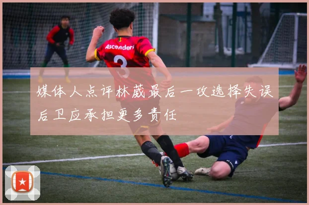 媒体人点评林葳最后一攻选择失误后卫应承担更多责任