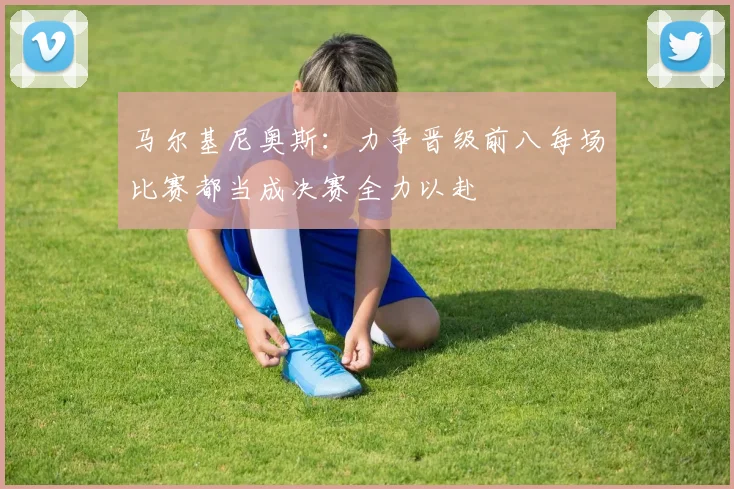 马尔基尼奥斯：力争晋级前八每场比赛都当成决赛全力以赴