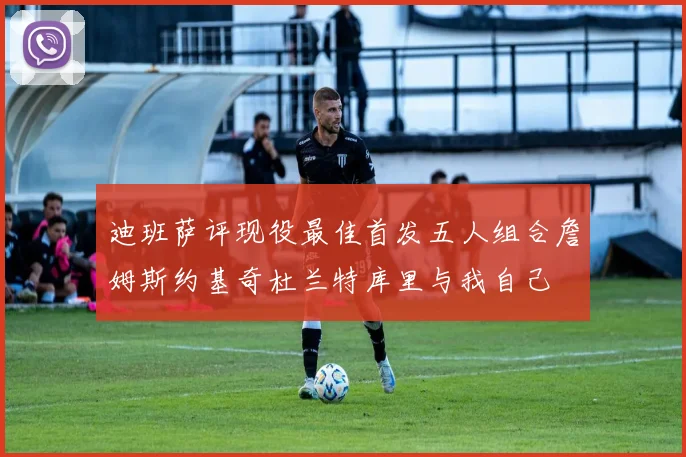 迪班萨评现役最佳首发五人组合詹姆斯约基奇杜兰特库里与我自己