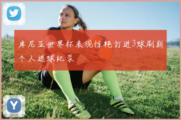 库尼亚世界杯表现惊艳打进3球刷新个人进球纪录
