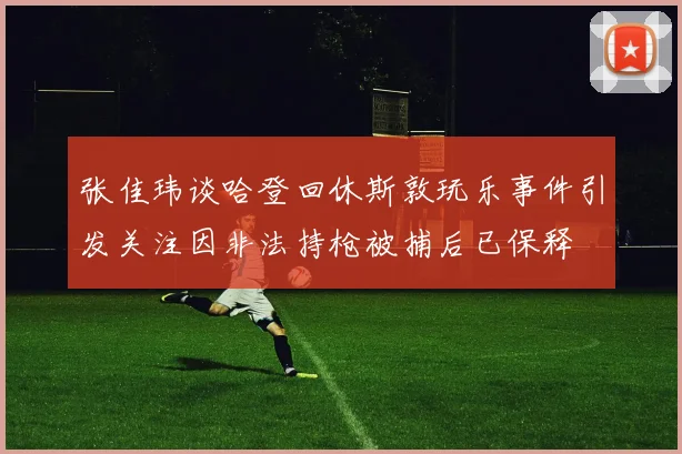 张佳玮谈哈登回休斯敦玩乐事件引发关注因非法持枪被捕后已保释