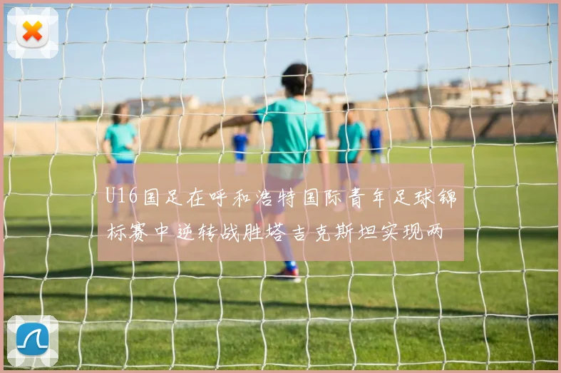 U16国足在呼和浩特国际青年足球锦标赛中逆转战胜塔吉克斯坦实现两连胜