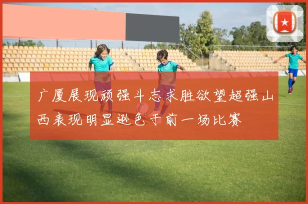 广厦展现顽强斗志求胜欲望超强山西表现明显逊色于前一场比赛