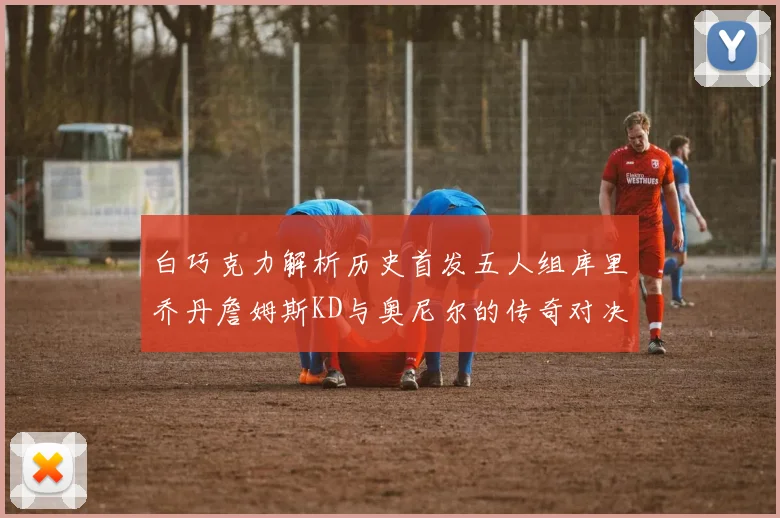 白巧克力解析历史首发五人组库里乔丹詹姆斯KD与奥尼尔的传奇对决与影响