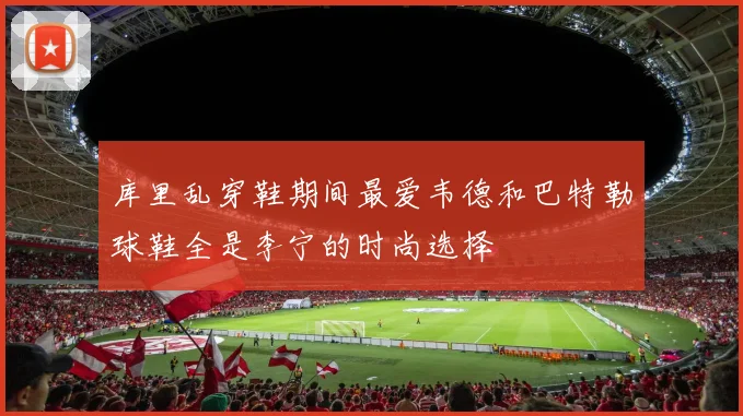 库里乱穿鞋期间最爱韦德和巴特勒球鞋全是李宁的时尚选择
