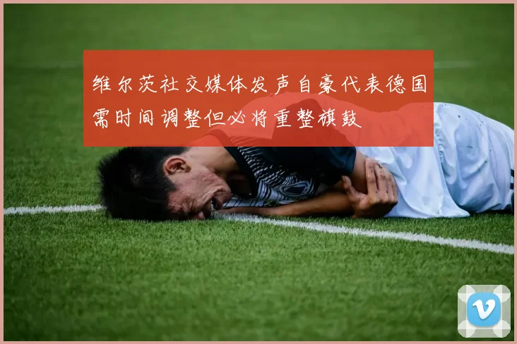 维尔茨社交媒体发声自豪代表德国需时间调整但必将重整旗鼓