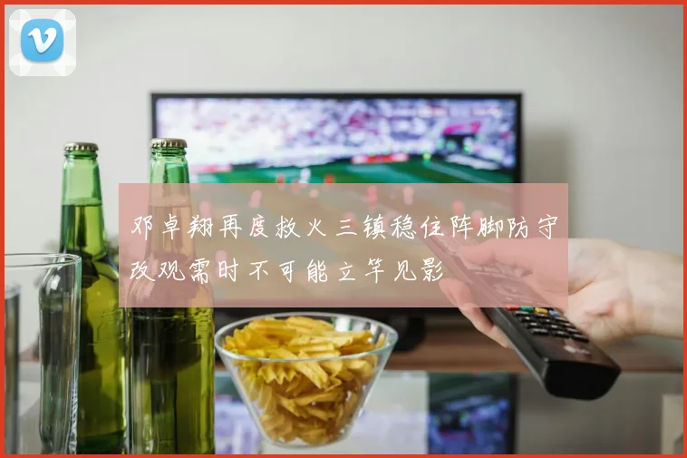 邓卓翔再度救火三镇稳住阵脚防守改观需时不可能立竿见影