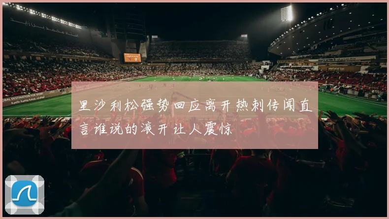 里沙利松强势回应离开热刺传闻直言谁说的滚开让人震惊