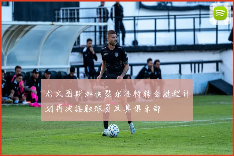 尤文图斯加快瑟尔洛特转会进程计划再次接触球员及其俱乐部