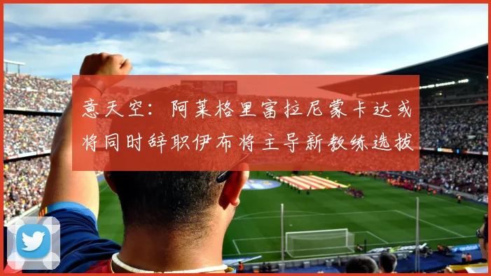 意天空：阿莱格里富拉尼蒙卡达或将同时辞职伊布将主导新教练选拔工作