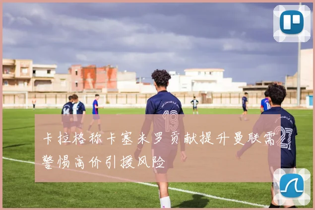 卡拉格称卡塞米罗贡献提升曼联需警惕高价引援风险