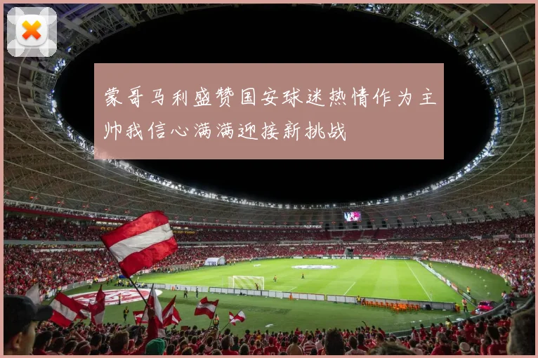 蒙哥马利盛赞国安球迷热情作为主帅我信心满满迎接新挑战