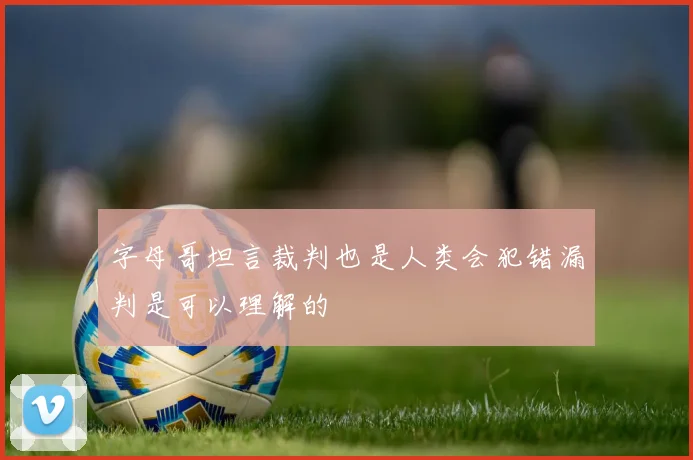 字母哥坦言裁判也是人类会犯错漏判是可以理解的