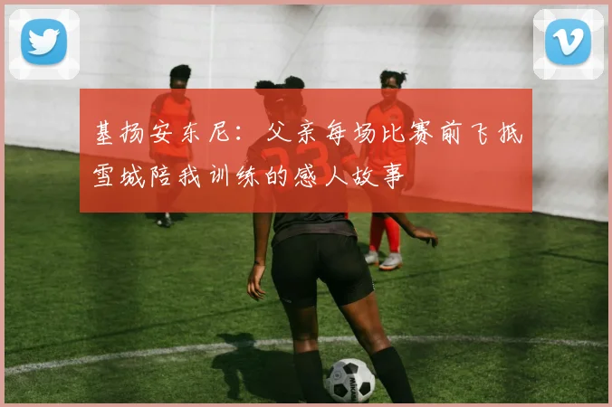 基扬安东尼：父亲每场比赛前飞抵雪城陪我训练的感人故事