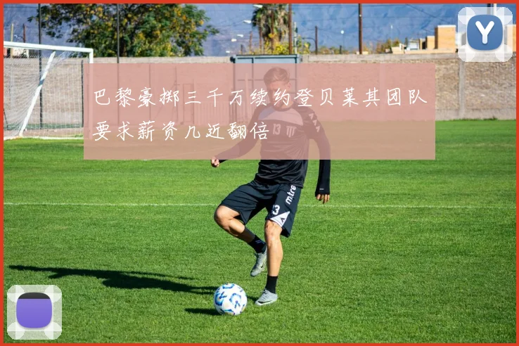 巴黎豪掷三千万续约登贝莱其团队要求薪资几近翻倍