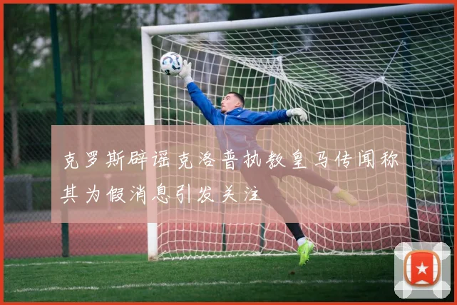 克罗斯辟谣克洛普执教皇马传闻称其为假消息引发关注