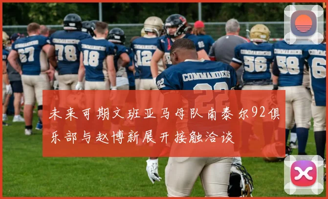 未来可期文班亚马母队南泰尔92俱乐部与赵博新展开接触洽谈