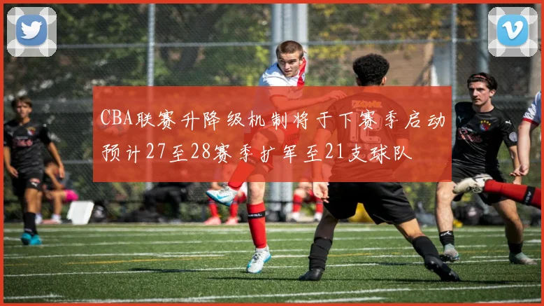 CBA联赛升降级机制将于下赛季启动预计27至28赛季扩军至21支球队
