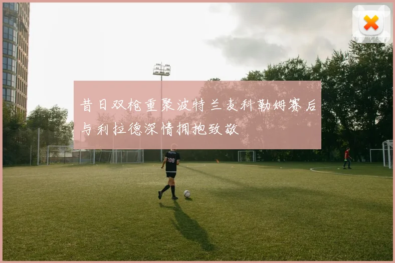昔日双枪重聚波特兰麦科勒姆赛后与利拉德深情拥抱致敬