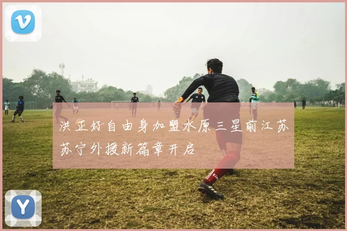 洪正好自由身加盟水原三星前江苏苏宁外援新篇章开启