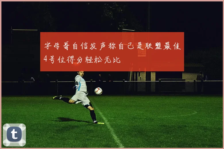 字母哥自信发声称自己是联盟最佳4号位得分轻松无比