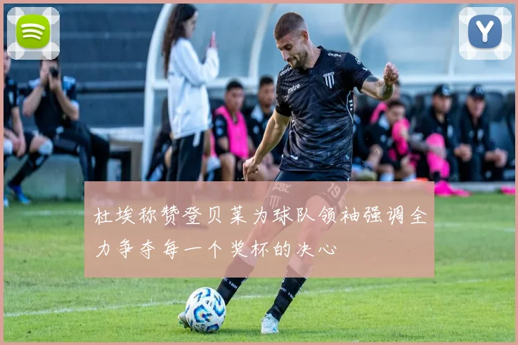 杜埃称赞登贝莱为球队领袖强调全力争夺每一个奖杯的决心