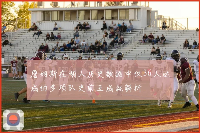 詹姆斯在湖人历史数据中仅36人达成的多项队史前五成就解析
