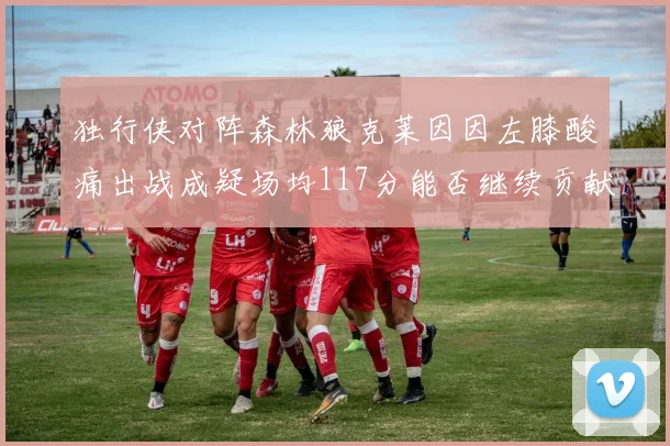 独行侠对阵森林狼克莱因因左膝酸痛出战成疑场均117分能否继续贡献