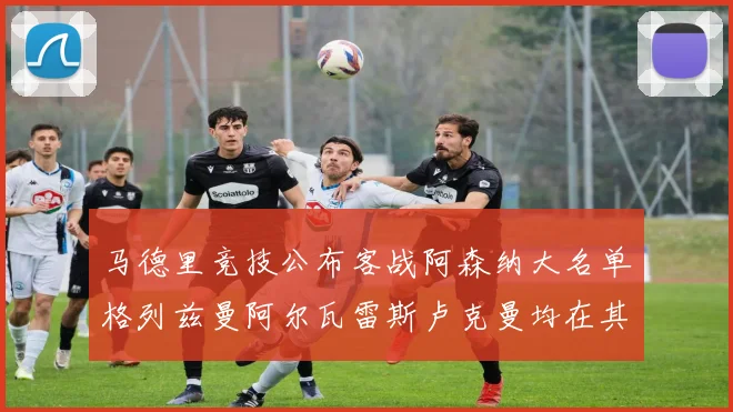 马德里竞技公布客战阿森纳大名单格列兹曼阿尔瓦雷斯卢克曼均在其中