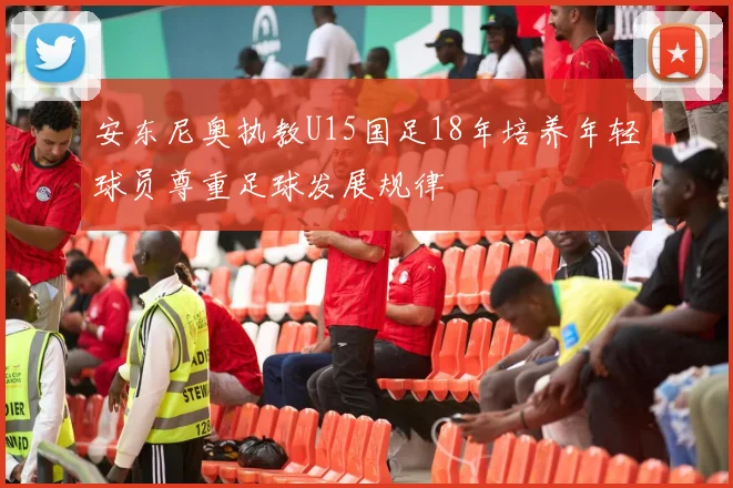 安东尼奥执教U15国足18年培养年轻球员尊重足球发展规律