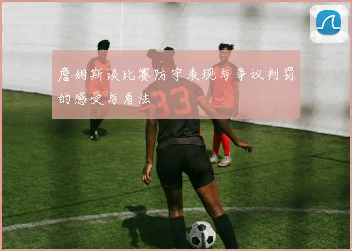 詹姆斯谈比赛防守表现与争议判罚的感受与看法