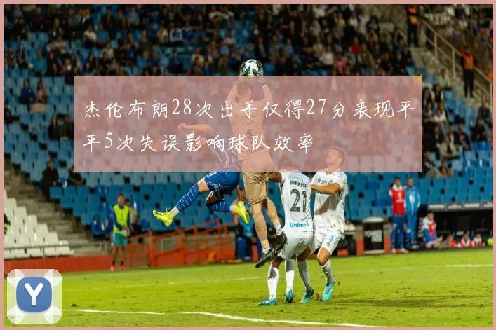 杰伦布朗28次出手仅得27分表现平平5次失误影响球队效率