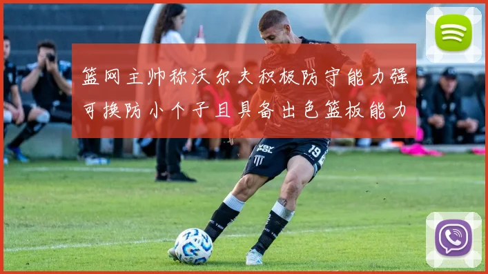 篮网主帅称沃尔夫积极防守能力强可换防小个子且具备出色篮板能力