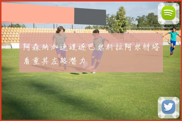阿森纳加速追逐巴尔科拉阿尔特塔看重其左路潜力
