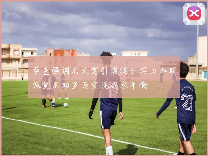 萨基强调尤文需引援提升实力加斯佩里尼助罗马实现战术平衡