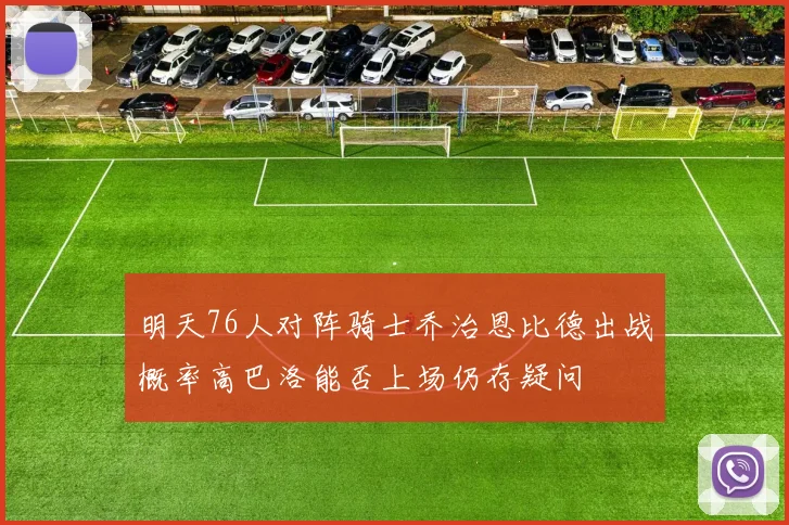 明天76人对阵骑士乔治恩比德出战概率高巴洛能否上场仍存疑问